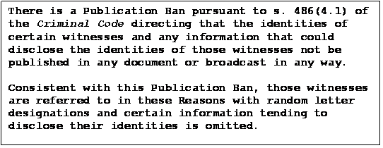 Text Box: There is a Publication Ban pursuant to s. 486(4.1) of the Criminal Code directing that the identities of certain witnesses and any information that could
disclose the identities of those witnesses not be published in any document or broadcast in any way.

Consistent with this Publication Ban, those witnesses are referred to in these Reasons with random letter designations and certain information tending to disclose their identities is omitted.
